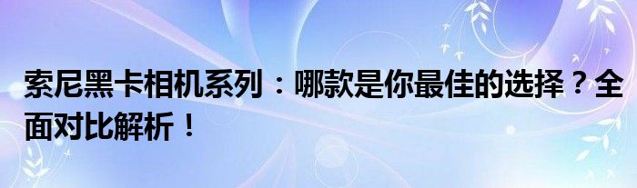 索尼黑卡相机系列：哪款是你最佳的选择？全面对比解析！