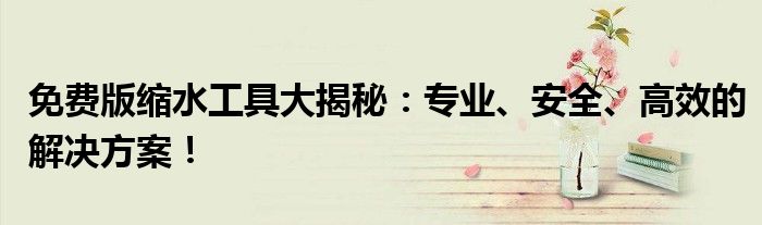 免费版缩水工具大揭秘：专业、安全、高效的解决方案！