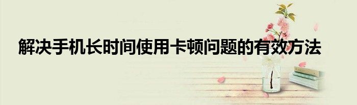解决手机长时间使用卡顿问题的有效方法