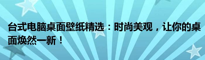 台式电脑桌面壁纸精选：时尚美观，让你的桌面焕然一新！
