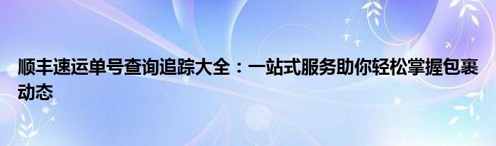 顺丰速运单号查询追踪大全：一站式服务助你轻松掌握包裹动态