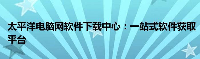 太平洋电脑网软件下载中心：一站式软件获取平台