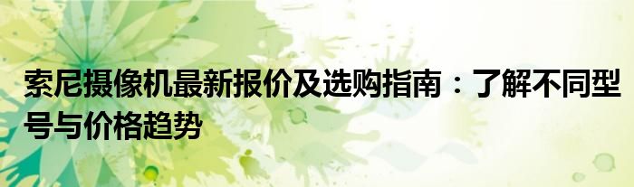 索尼摄像机最新报价及选购指南：了解不同型号与价格趋势