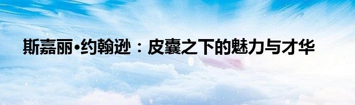 斯嘉丽·约翰逊：皮囊之下的魅力与才华