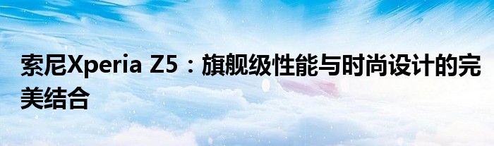 索尼Xperia Z5：旗舰级性能与时尚设计的完美结合