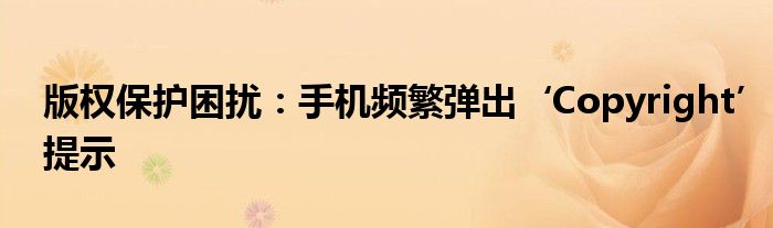 版权保护困扰：手机频繁弹出‘Copyright’提示