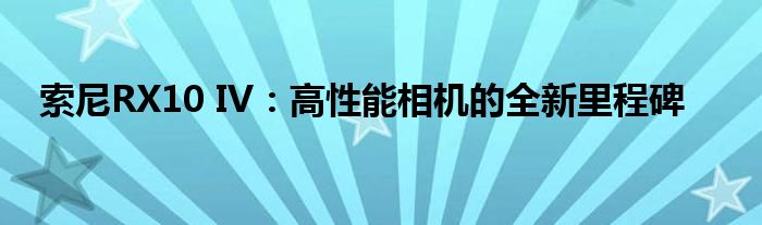 索尼RX10 IV：高性能相机的全新里程碑