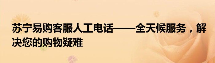 苏宁易购客服人工电话——全天候服务，解决您的购物疑难