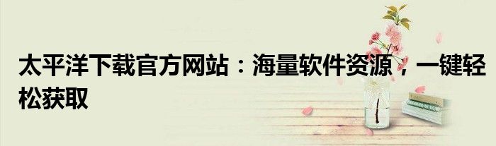 太平洋下载官方网站：海量软件资源，一键轻松获取