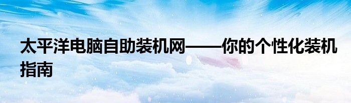 太平洋电脑自助装机网——你的个性化装机指南