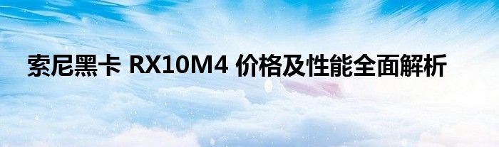 索尼黑卡 RX10M4 价格及性能全面解析