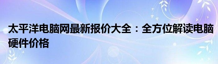 太平洋电脑网最新报价大全：全方位解读电脑硬件价格