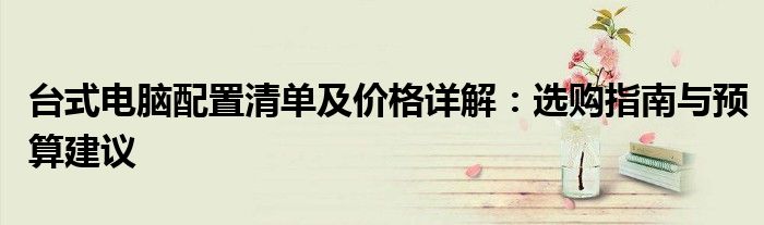 台式电脑配置清单及价格详解：选购指南与预算建议