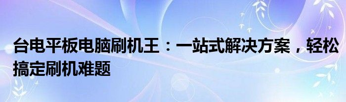 台电平板电脑刷机王：一站式解决方案，轻松搞定刷机难题