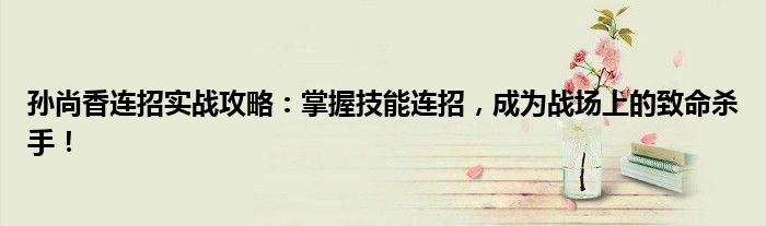 孙尚香连招实战攻略：掌握技能连招，成为战场上的致命杀手！