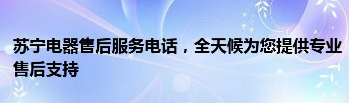 苏宁电器售后服务电话，全天候为您提供专业售后支持
