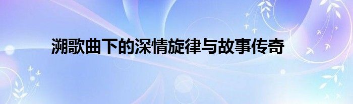 溯歌曲下的深情旋律与故事传奇