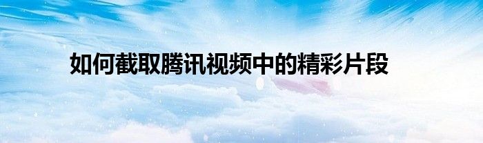 如何截取腾讯视频中的精彩片段