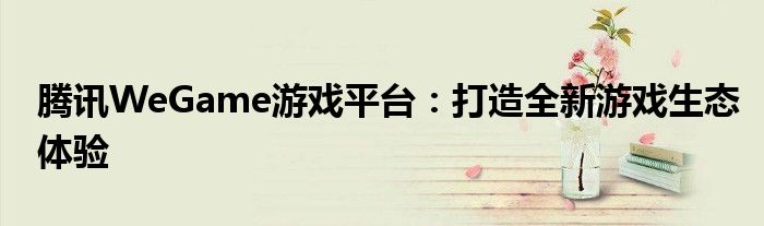 腾讯WeGame游戏平台：打造全新游戏生态体验