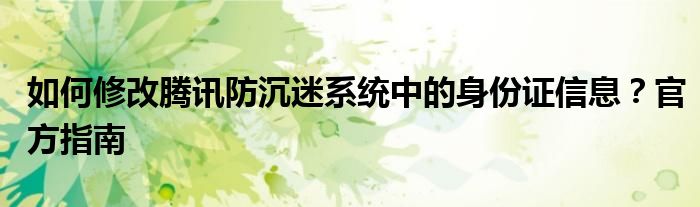 如何修改腾讯防沉迷系统中的身份证信息？官方指南
