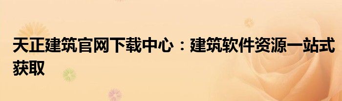 天正建筑官网下载中心：建筑软件资源一站式获取