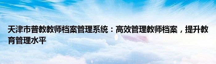 天津市普教教师档案管理系统：高效管理教师档案，提升教育管理水平
