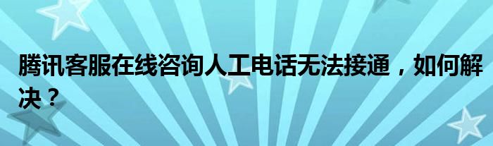 腾讯客服在线咨询人工电话无法接通，如何解决？