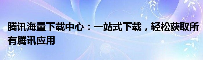 腾讯海量下载中心：一站式下载，轻松获取所有腾讯应用