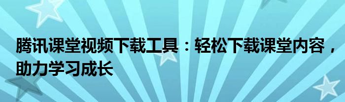 腾讯课堂视频下载工具：轻松下载课堂内容，助力学习成长