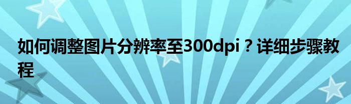 如何调整图片分辨率至300dpi？详细步骤教程