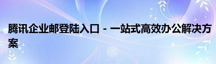 腾讯企业邮登陆入口 - 一站式高效办公解决方案