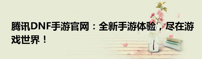 腾讯DNF手游官网：全新手游体验，尽在游戏世界！