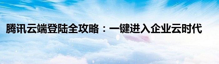 腾讯云端登陆全攻略：一键进入企业云时代