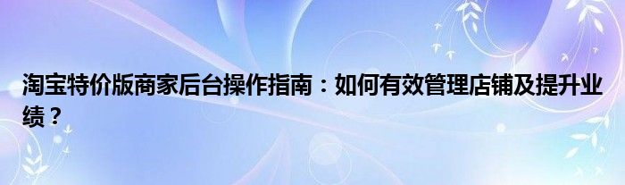 淘宝特价版商家后台操作指南：如何有效管理店铺及提升业绩？