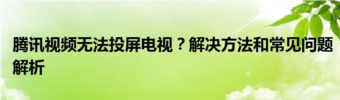腾讯视频无法投屏电视？解决方法和常见问题解析