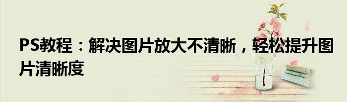 PS教程：解决图片放大不清晰，轻松提升图片清晰度