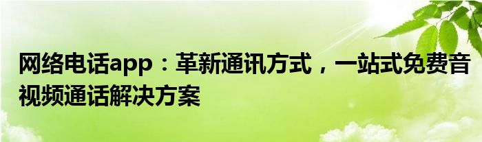 网络电话app：革新通讯方式，一站式免费音视频通话解决方案