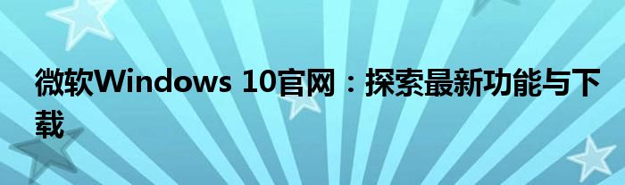 微软Windows 10官网：探索最新功能与下载