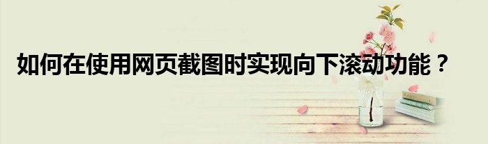如何在使用网页截图时实现向下滚动功能？