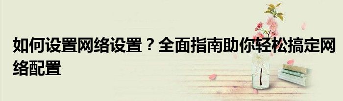 如何设置网络设置？全面指南助你轻松搞定网络配置