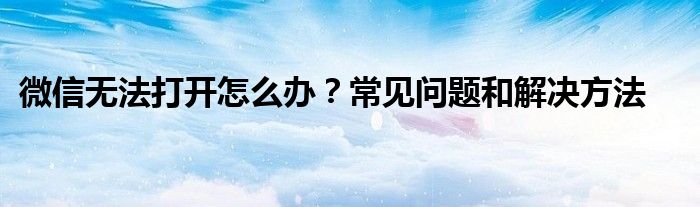 微信无法打开怎么办？常见问题和解决方法