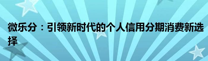 微乐分：引领新时代的个人信用分期消费新选择