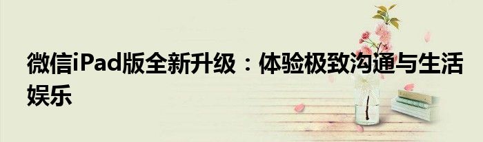 微信iPad版全新升级：体验极致沟通与生活娱乐