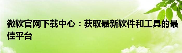 微软官网下载中心：获取最新软件和工具的最佳平台