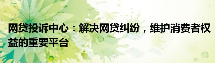 网贷投诉中心：解决网贷纠纷，维护消费者权益的重要平台