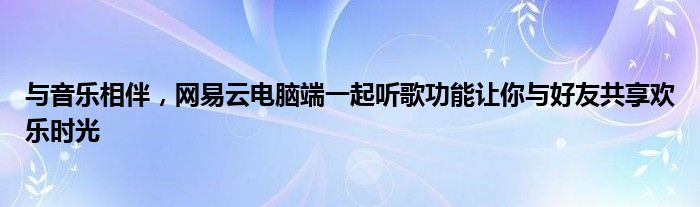 与音乐相伴，网易云电脑端一起听歌功能让你与好友共享欢乐时光