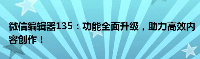 微信编辑器135：功能全面升级，助力高效内容创作！