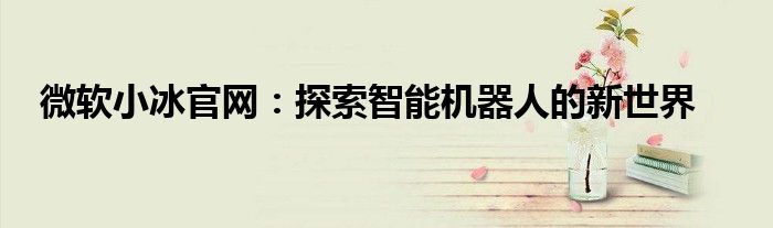 微软小冰官网：探索智能机器人的新世界