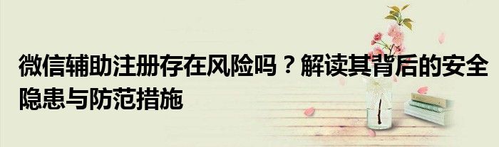 微信辅助注册存在风险吗？解读其背后的安全隐患与防范措施