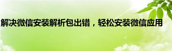解决微信安装解析包出错，轻松安装微信应用